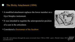 47
The Bixby Attachment (1894)
• A modified attachment replaces the lower member on a
Gysi Simplex instrument.
• It was intended to regulate the anteroposterior position
of a cast in the articulator.
• Considered a forerunner of the facebow
 
