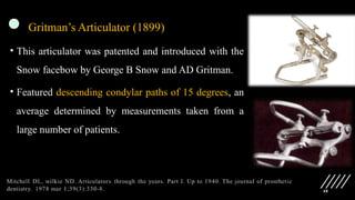 48
Gritman’s Articulator (1899)
• This articulator was patented and introduced with the
Snow facebow by George B Snow and AD Gritman.
• Featured descending condylar paths of 15 degrees, an
average determined by measurements taken from a
large number of patients.
 