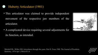 49
Huberty Articulator (1901)
• This articulator was claimed to provide independent
movement of the respective jaw members of the
articulator.
• A complicated device requiring several adjustments for
its function, as intended.
Mitchell DL, Wilkie ND. Articulators through the years. Part II. From 1940. The Journal of Prosthetic
Dentistry. 1978 Apr 1;39(4):451-8.
 