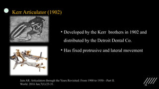 50
Kerr Articulator (1902)
• Developed by the Kerr brothers in 1902 and
distributed by the Detroit Dental Co.
• Has fixed protrusive and lateral movement
Jain AR. Articulators through the Years Revisited: From 1900 to 1950—Part II.
World. 2016 Jan;7(1):23-31.
 