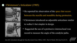 51
Christensen’s Articulator (1905)
• He reported his observation of the space that occurs
between the maxilla and mandible during protrusion.
• Christensen introduced an adjustable articulator similar
to walker’s but simpler in design.
• Suggested the use of a protrusive interocclusal wax
record to measure the angle of the condylar paths.
Jain AR. Articulators through the Years Revisited: From 1900 to 1950—Part II. World. 2016 Jan;7(1):23-31.
 