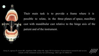 5
Their main task is to provide a frame where it is
possible to relate, in the three planes of space, maxillary
cast with mandibular cast relative to the hinge axis of the
patient and of the instrument.
Jairaj A, agroya P, tiwari RV, alqahtani NM, salkar M, sagar YP. Evolution of articulators-research and review.
Annals of the romanian society for cell biology. 2021 apr 25:10665-81.
 