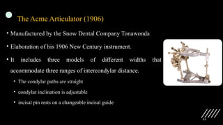 53
The Acme Articulator (1906)
• Manufactured by the Snow Dental Company Tonawonda
• Elaboration of his 1906 New Century instrument.
• It includes three models of different widths that
accommodate three ranges of intercondylar distance.
• The condylar paths are straight
• condylar inclination is adjustable
• incisal pin rests on a changeable incisal guide
 