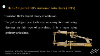 58
Halls Alligator/Hall’s Anatomic Articulator (1915)
• Based on Hall’s conical theory of occlusion.
• Forty-five degree cusp teeth were necessary for constructing
dentures on this type of articulator. It is a mean value
arbitrary articulator.
Mitchell DL, Wilkie ND. Articulators through the years. Part II. From 1940. The Journal of Prosthetic
Dentistry. 1978 Apr 1;39(4):451-8.
 