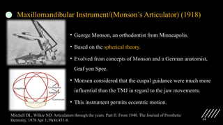 59
Maxillomandibular Instrument/(Monson’s Articulator) (1918)
• George Monson, an orthodontist from Minneapolis.
• Based on the spherical theory.
• Evolved from concepts of Monson and a German anatomist,
Graf yon Spee.
• Monson considered that the cuspal guidance were much more
influential than the TMJ in regard to the jaw movements.
• This instrument permits eccentric motion.
Mitchell DL, Wilkie ND. Articulators through the years. Part II. From 1940. The Journal of Prosthetic
Dentistry. 1978 Apr 1;39(4):451-8.
 