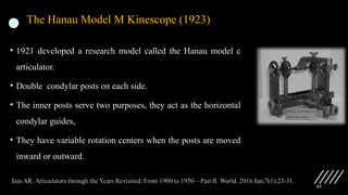 62
The Hanau Model M Kinescope (1923)
• 1921 developed a research model called the Hanau model c
articulator.
• Double condylar posts on each side.
• The inner posts serve two purposes, they act as the horizontal
condylar guides,
• They have variable rotation centers when the posts are moved
inward or outward.
 