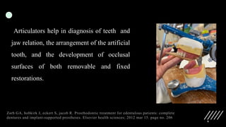 6
Articulators help in diagnosis of teeth and
jaw relation, the arrangement of the artificial
tooth, and the development of occlusal
surfaces of both removable and fixed
restorations.
Zarb GA, hobkirk J, eckert S, jacob R. Prosthodontic treatment for edentulous patients: complete
dentures and implant-supported prostheses. Elsevier health sciences; 2012 mar 15. page no. 206
 