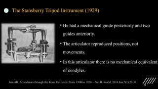 70
The Stansberry Tripod Instrument (1929)
• He had a mechanical guide posteriorly and two
guides anteriorly.
• The articulator reproduced positions, not
movements.
• In this articulator there is no mechanical equivalent
of condyles.
 