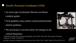 71
Terrell’s Precision Coordinator (1930)
• An arcon type of articulator that has curvilinear
condylar guides.
• Twin parabolic cams control vertical and horizontal
anterior guidance.
• The incisal pin is curved to allow for changes in the
vertical dimension.
 