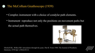 74
The McCollum Gnathoscope (1939)
• Complex instrument with a choice of condylar path elements.
• Instrument reproduce not only the positions on movement paths but
the actual path themselves.
 