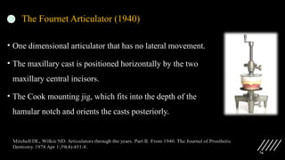 76
• One dimensional articulator that has no lateral movement.
• The maxillary cast is positioned horizontally by the two
maxillary central incisors.
• The Cook mounting jig, which fits into the depth of the
hamular notch and orients the casts posteriorly.
The Fournet Articulator (1940)
 