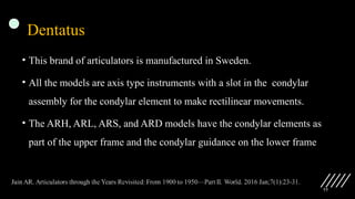 77
Dentatus
• This brand of articulators is manufactured in Sweden.
• All the models are axis type instruments with a slot in the condylar
assembly for the condylar element to make rectilinear movements.
• The ARH, ARL, ARS, and ARD models have the condylar elements as
part of the upper frame and the condylar guidance on the lower frame
 