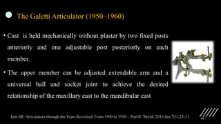 82
The Galetti Articulator (1950–1960)
• Cast is held mechanically without plaster by two fixed posts
anteriorly and one adjustable post posteriorly on each
member.
• The upper member can be adjusted extendable arm and a
universal ball and socket joint to achieve the desired
relationship of the maxillary cast to the mandibular cast
 