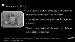 83
Transograph (1952)
• Is a hinge axis facebow introduced in 1952 that can
be modified later to serve as an articulator.
• It has adjustable condylar guides and is a split axis
instrument.
• Allows each condylar housing to function
independently of the other
 