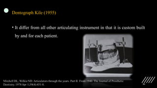 84
Dentograph Kile (1955)
• It differ from all other articulating instrument in that it is custom built
by and for each patient.
 