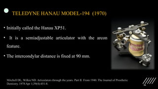86
TELEDYNE HANAU MODEL-194 (1970)
• Initially called the Hanau XP51.
• It is a semiadjustable articulator with the arcon
feature.
• The intercondylar distance is fixed at 90 mm.
 