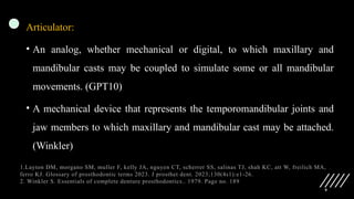 9
Articulator:
• An analog, whether mechanical or digital, to which maxillary and
mandibular casts may be coupled to simulate some or all mandibular
movements. (GPT10)
• A mechanical device that represents the temporomandibular joints and
jaw members to which maxillary and mandibular cast may be attached.
(Winkler)
1.Layton DM, morgano SM, muller F, kelly JA, nguyen CT, scherrer SS, salinas TJ, shah KC, att W, freilich MA,
ferro KJ. Glossary of prosthodontic terms 2023. J prosthet dent. 2023;130(4s1):e1-26.
2. Winkler S. Essentials of complete denture prosthodontics.. 1979. Page no. 189
 