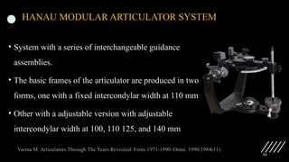 93
HANAU MODULAR ARTICULATOR SYSTEM
• System with a series of interchangeable guidance
assemblies.
• The basic frames of the articulator are produced in two
forms, one with a fixed intercondylar width at 110 mm
• Other with a adjustable version with adjustable
intercondylar width at 100, 110 125, and 140 mm
 