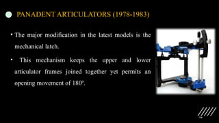 94
PANADENT ARTICULATORS (1978-1983)
• The major modification in the latest models is the
mechanical latch.
• This mechanism keeps the upper and lower
articulator frames joined together yet permits an
opening movement of 180º.
 