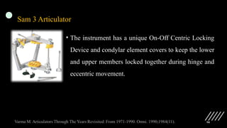 98
Sam 3 Articulator
• The instrument has a unique On-Off Centric Locking
Device and condylar element covers to keep the lower
and upper members locked together during hinge and
eccentric movement.
 