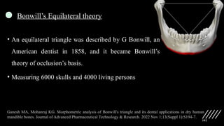 102
Bonwill’s Equilateral theory
• An equilateral triangle was described by G Bonwill, an
American dentist in 1858, and it became Bonwill’s
theory of occlusion’s basis.
• Measuring 6000 skulls and 4000 living persons
Ganesh MA, Mohanraj KG. Morphometric analysis of Bonwill's triangle and its dental applications in dry human
mandible bones. Journal of Advanced Pharmaceutical Technology & Research. 2022 Nov 1;13(Suppl 1):S194-7.
 
