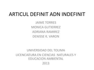 ARTICUL DEFINIT ADN INDEFINIT
JAIME TORRES
MONICA GUTIERREZ
ADRIANA RAMIREZ
DENISSE K. VARON

UNIVERSIDAD DEL TOLIMA
LICENCIATURA EN CIENCIAS NATURALES Y
EDUCACION AMBIENTAL
2013

 