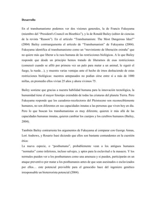 Desarrollo
En el transhumanismo podemos ver dos visiones generales, la de Francis Fukuyama
(miembro del “President's Council on Bioethics”), y la de Ronald Bailey (editor de ciencias
de la revista “Reason”). En el artículo “Transhumanism: The Most Dangerous Idea?”
(2004) Bailey contraargumenta el artículo de “Transhumanism” de Fukuyama (2004).
Fukuyama identifica al transhumanismo como un “movimiento de liberación extraña” que
no quiere más que liberar a la raza humana de las restricciones biológicas. A lo que Bailey
responde que desde un principio hemos tratado de liberarnos de esas restricciones
(comenzó cuando se afiló por primera vez un palo para matar a un animal, le siguió el
fuego, la rueda…), y muestra varias ventajas ante el hecho de irnos deshaciendo de estas
restricciones biológicas: nuestros antepasados no podían oírse entre sí a más de 1000
millas, en promedio ellos vivían 25 años y ahora vivimos 75.
Bailey sostiene que gracias a nuestra habilidad humana para la innovación tecnológica, la
humanidad tiene el mayor fenotipo extendido de todas las criaturas del planeta Tierra. Pero
Fukuyama responde que los cazadores-recolectores del Pleistoceno son reconociblemente
humanos, no son diferentes en sus capacidades innatas a las personas que viven hoy en día.
Pero lo que buscan los transhumanistas es muy diferente, quieren ir más allá de las
capacidades humanas innatas, quieren cambiar los cuerpos y los cerebros humanos (Bailey,
2004).
También Bailey contrarresta los argumentos de Fukuyama al comparar con George Annas,
Lori Andrews, y Rosario Isasi diciendo que ellos son bastante contundentes en la cuestión
ética:
La nueva especie, o “posthumano”, probablemente vean a los antiguos humanos
“normales” como inferiores, incluso salvajes, y aptos para la esclavitud o la masacre. Y los
normales pueden ver a los posthumanos como una amenaza y si pueden, participarán en un
ataque preventivo por matar a los posthumanos antes de que sean asesinados o esclavizados
por ellos… este potencial previsible para el genocidio hace del ingeniero genético
irresponsable un bioterrorista potencial (2004).
 