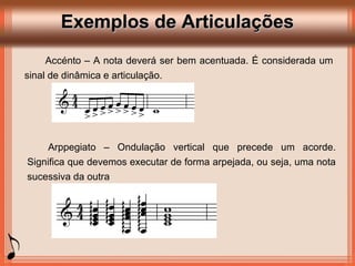 Exemplos de ArticulaçõesExemplos de Articulações
Accénto – A nota deverá ser bem acentuada. É considerada um
sinal de dinâmica e articulação.
Arppegiato – Ondulação vertical que precede um acorde.
Significa que devemos executar de forma arpejada, ou seja, uma nota
sucessiva da outra
 