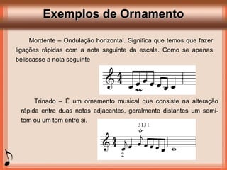 Exemplos de OrnamentoExemplos de Ornamento
Mordente – Ondulação horizontal. Significa que temos que fazer
ligações rápidas com a nota seguinte da escala. Como se apenas
beliscasse a nota seguinte
Trinado – É um ornamento musical que consiste na alteração
rápida entre duas notas adjacentes, geralmente distantes um semi-
tom ou um tom entre si.
 
