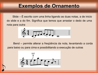 Exemplos de OrnamentoExemplos de Ornamento
Slide – É escrito com uma linha ligando as duas notas, a de inicio
do slide e a do fim. Significa que temos que arrastar o dedo de uma
nota para outra
Bend – permite alterar a freqüência da nota, levantando a corda
para baixo ou para cima e possibilitando a execução de outras
 