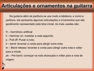 Articulações e ornamentos na guitarraArticulações e ornamentos na guitarra
Na guitarra além da partitura se usa muito a tablatura, e como a
partitura, ela apresenta algumas articulações e ornamentos que são
geralmente representado pela letra inicial. As mais usadas são:
H – harmônico artificial
h - Hammer on: martelar a nota seguinte;
p - Pull off: Puxar a nota;
b – bend: levantar a corda para atingir outra nota;
br – Bend release: levantar a corda para atingir outra nota e voltar
para a inicial;
pb – Pré bend: começar na nota alcançada e voltar para a nota de
origem;
 