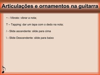 Articulações e ornamentos na guitarraArticulações e ornamentos na guitarra
~ - Vibrato: vibrar a nota;
T – Tapping: dar um tapa com o dedo na nota;
/ - Slide ascendente: slide para cima
 - Slide Descendente: slide para baixo
 