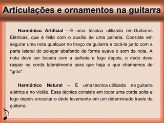 Articulações e ornamentos na guitarraArticulações e ornamentos na guitarra
Harmônico Artificial – É uma técnica utilizada em Guitarras
Elétricas, que é feita com o auxílio de uma palheta. Consiste em
segurar uma nota qualquer no braço da guitarra e tocá-la junto com a
parte lateral do polegar abafando de forma suave o som da nota. A
nota deve ser tocada com a palheta e logo depois, o dedo deve
raspar na corda lateralmente para que haja o que chamamos de
"grito".
Harmônico Natural – É uma técnica utilizada na guitarra
elétrica e no violão. Essa técnica consiste em tocar uma corda solta e
logo depois encostar o dedo levemente em um determinado traste da
guitarra.
 
