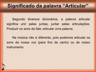 Significado da palavra “Articular”Significado da palavra “Articular”
Segundo diversos dicionários, a palavra articular
significa unir pelas juntas, juntar pelas articulações.
Produzir os sons da fala: articular uma palavra.
Na música não é diferente, pois podemos articular os
sons da nossa voz (para fins de canto) ou de nosso
instrumento.
 