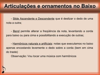 Articulações e ornamentos no BaixoArticulações e ornamentos no Baixo
- Slide Ascendente e Descendente que é deslizar o dedo de uma
nota a outra;
- Bend permite alterar a freqüência da nota, levantando a corda
para baixo ou para cima e possibilitando a execução de outras;
- Harmônicos naturais e artificiais: notas que executamos no baixo
apenas encostando levemente o dedo sobre a corda (bem em cima
do traste)
Observação: Vou tocar uma música com harmônicos
 