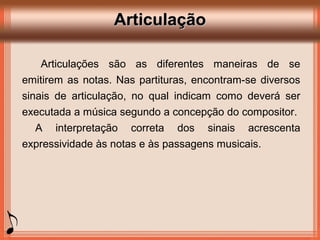 ArticulaçãoArticulação
Articulações são as diferentes maneiras de se
emitirem as notas. Nas partituras, encontram-se diversos
sinais de articulação, no qual indicam como deverá ser
executada a música segundo a concepção do compositor.
A interpretação correta dos sinais acrescenta
expressividade às notas e às passagens musicais.
 