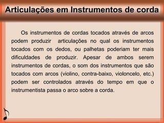 Articulações em Instrumentos de cordaArticulações em Instrumentos de corda
Os instrumentos de cordas tocados através de arcos
podem produzir articulações no qual os instrumentos
tocados com os dedos, ou palhetas poderiam ter mais
dificuldades de produzir. Apesar de ambos serem
instrumentos de cordas, o som dos instrumentos que são
tocados com arcos (violino, contra-baixo, violoncelo, etc.)
podem ser controlados através do tempo em que o
instrumentista passa o arco sobre a corda.
 