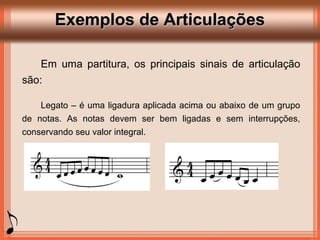 Exemplos de ArticulaçõesExemplos de Articulações
Em uma partitura, os principais sinais de articulação
são:
Legato – é uma ligadura aplicada acima ou abaixo de um grupo
de notas. As notas devem ser bem ligadas e sem interrupções,
conservando seu valor integral.
 