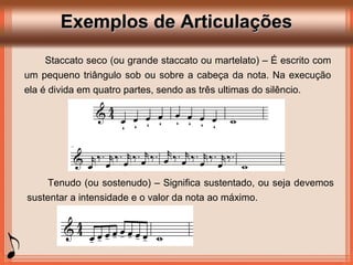 Exemplos de ArticulaçõesExemplos de Articulações
Staccato seco (ou grande staccato ou martelato) – É escrito com
um pequeno triângulo sob ou sobre a cabeça da nota. Na execução
ela é divida em quatro partes, sendo as três ultimas do silêncio.
Tenudo (ou sostenudo) – Significa sustentado, ou seja devemos
sustentar a intensidade e o valor da nota ao máximo.
 