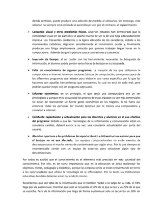 demás sentidos, puede producir una adicción desmedida al utilizarlas. Sin embargo, esta
        adicción no siempre está enfocada al aprendizaje sino por el contrario, al esparcimiento.

     Cansancio visual y otros problemas físicos. Diversos estudios han demostrado que la
      comodidad visual en las pantallas se aparta mucho de ser la de una hoja adecuadamente
      impresa. Los frecuentes contrastes y la ligera vibración de los caracteres, debido a los
      movimientos catódicos, degradan sensiblemente el movimiento ocular y, finalmente
      producen una fatiga ampliamente conocida por quienes trabajan largas horas en la
      computadora. Además de que la postura causa contracturas y cansancio.

     Inversión de tiempo: al no contar con las herramientas necesarias de búsqueda de
      información, el alumno podría perder varias horas de trabajo en su búsqueda.

     Falta de conocimiento de algunos programas: La mayoría de los que utilizamos la
      computadora e internet tenemos nociones básicas de computación, conocemos poco de
      los diferentes programas que existen para elaborar una tarea específica por lo que las
      hacemos con aquellas herramientas que conocemos, lo cual no está de todo mal, pero
      podrían quedar mejor con un programa adecuado.

     Esfuerzo económico: en un principio, el que tenía una computadora era un ser
      privilegiado y aunque en la actualidad los precios de estos equipos ya son más comerciales
      no dejan de representar un fuerte gasto económico en los hogares. Si no fuera así,
      entonces todas las personas del mundo tendrían por lo menos una computadora y
      conexión a internet.

     Constante capacitación y actualización para los docentes y alumnos en el uso efectivo
      del programa: Debido a que las Tecnologías de la Información y comunicación están en
      constante cambio, deberá existir a su vez, una constante actualización por parte del
      usuario.

     Atención oportuna a los problemas de soporte técnico e infraestructura escolar para que
      el trabajo no se vea afectado. Los equipos computacionales no están exentos de
      descomposturas ni mucho menos de contaminarse por algún virus. Por lo que siempre es
      recomendable contar con un equipo de expertos para solucionar algún tipo de
      descompostura.

Por todos es sabido que el conocimiento es el elemento más preciado en esta sociedad del
conocimiento. Por ello, es de suma importancia que en la educación se deba replantear los
objetivos, metas, pedagogía y didácticas, porque las corporaciones se están reinventando en torno
a las oportunidades que ofrece la tecnología de la información. Por lo tanto las instituciones
educativas también deberían estar haciendo lo mismo.

Recordemos que del total de la información que el hombre recibe a lo largo de su vida, el 94%
llega por vía audiovisual, mientras que solo se recuerda el 10% de lo que se lee y un 20% de lo que
se escucha. Pero de la información que llega de forma audiovisual solo se recuerda un 50% sin
 
