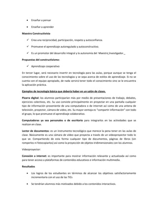 •   Enseñar a pensar

   •   Enseñar a aprender

Maestro Constructivista

    Crea una reciprocidad, participación, respeto y autoconfianza.

    Promueve el aprendizaje autoregulado y autoconstructivo.

    Es un promotor del desarrollo integral y la autonomía del Maestro Investigador.

Propuestas del constructivismo:

    Aprendizaje cooperativo

En tercer lugar, será necesario invertir en tecnología para las aulas, porque aunque se tenga el
conocimiento sobre el uso de las tecnologías y se sepa acerca de estilos de aprendizaje. Si no se
cuenta con el equipo apropiado, de nada servirá tener todo el conocimiento sino se le encuentra
la aplicación práctica.

Ejemplos de tecnología básica que debería haber en un salón de clases.

Pizarra digital: los alumnos participarían más por medio de presentaciones de trabajo, debates,
ejercicios colectivos, etc. Su uso consiste principalmente en proyectar en una pantalla cualquier
tipo de información proveniente de una computadora o de internet así como de una antena de
televisión, proyector, cámara de video, etc. Su mayor ventaja es “compartir información” con todo
el grupo, lo que promueve el aprendizaje colaborativo.

Computadoras ya sea personales o de escritorio para integrarlos en las actividades que se
realizan en clase.

Lector de documentos: es un instrumento tecnológico que merece la pena tener en las aulas de
clase. Básicamente es una cámara de video que proyecta a través de un videoproyector todo lo
que ve. Compartiendo de esta forma cualquier tipo de documentos, páginas de libros (sin
romperlos ni fotocopiarlos) así como la proyección de objetos tridimensionales con los alumnos.

Videoproyector:

Conexión a internet: es importante para mostrar información relevante y actualizada así como
para tener acceso a plataformas de contenidos educativos e información multimedia.

Resultados

   •   Los logros de los estudiantes en términos de alcanzar los objetivos satisfactoriamente
       incrementaría con el uso de las TICs

   •   Se tendrían alumnos más motivados debido a los contenidos interactivos.
 