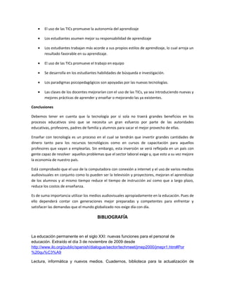 •   El uso de las TICs promueve la autonomía del aprendizaje

   •   Los estudiantes asumen mejor su responsabilidad de aprendizaje

   •   Los estudiantes trabajan más acorde a sus propios estilos de aprendizaje, lo cual arroja un
       resultado favorable en su aprendizaje.

   •   El uso de las TICs promueve el trabajo en equipo

   •   Se desarrolla en los estudiantes habilidades de búsqueda e investigación.

   •   Los paradigmas psicopedagógicos son apoyadas por las nuevas tecnologías.

   •   Las clases de los docentes mejorarían con el uso de las TICs, ya sea introduciendo nuevas y
       mejores prácticas de aprender y enseñar o mejorando las ya existentes.

Conclusiones

Debemos tener en cuenta que la tecnología por sí sola no traerá grandes beneficios en los
procesos educativos sino que se necesita un gran esfuerzo por parte de las autoridades
educativas, profesores, padres de familia y alumnos para sacar el mejor provecho de ellas.

Enseñar con tecnología es un proceso en el cual se tendrán que invertir grandes cantidades de
dinero tanto para los recursos tecnológicos como en cursos de capacitación para aquellos
profesores que vayan a emplearlas. Sin embargo, esta inversión se verá reflejada en un país con
gente capaz de resolver aquellos problemas que el sector laboral exige y, que esto a su vez mejore
la economía de nuestro país.

Está comprobado que el uso de la computadora con conexión a internet y el uso de varios medios
audiovisuales en conjunto como lo pueden ser la televisión y proyectores, mejoran el aprendizaje
de los alumnos y al mismo tiempo reduce el tiempo de instrucción así como que a largo plazo,
reduce los costos de enseñanza.

Es de suma importancia utilizar los medios audiovisuales apropiadamente en la educación. Pues de
ello dependerá contar con generaciones mejor preparadas y competentes para enfrentar y
satisfacer las demandas que el mundo globalizado nos exige día con día.

                                       BIBLIOGRAFÍA


La educación permanente en el siglo XXI: nuevas funciones para el personal de
educación. Extraído el día 3 de noviembre de 2009 desde
http://www.ilo.org/public/spanish/dialogue/sector/techmeet/jmep2000/jmepr1.htm#Por
%20qu%C3%A9

Lectura, informática y nuevos medios. Cuadernos, biblioteca para la actualización de
 