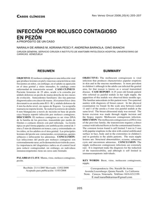 Infección por molusco contagioso en pezón - Narailh De Armas y col.                                             205
Casos        ClíniCos                                                          Rev Venez Oncol 2008;20(4):205-207




INFECCIÓN POR MOLUSCO CONTAGIOSO
EN PEZÓN
A PROPÓSITO DE UN CASO

NARAILH DE ARMAS M, ADRIANA PESCI F, ANDREÍNA BARNOLA, GINO BIANCHI
CIRUGÍA GENERAL SERVICIO CIRUGÍA II INSTITUTO DE ANATOMÍA PATOLÓGICA HOSPITAL UNIVERSITARIO DE
CARACAS, VENEZUELA




                     RESUMEN                                                               SUMMARY

OBJETIVO: El molusco contagioso es una infección viral                OBJECTIVE: The molluscum contagiosum is viral
que produce lesiones en piel y mucosas características más            infection that produces characteristics papular eruptions
frecuentes en niños, sin embargo, en el adulto su aparición           in skin and in the mucous membranes. Is more prevalent
en el área genital y sitios inusuales, lo cataloga como               in children’s although in the adults can infected the genital
enfermedad de transmisión sexual. CASO CLÍNICO:                       area, for that reason is knows as a sexual transmitted
Paciente femenino de 25 años, acude a la consulta por                 disease. CASE REPORT: A 25 years old female patient
nódulo doloroso en pezón de mama derecha de tres meses                who referred us painful nodule in her right nipple, the
de evolución. Antecedentes familiares: dos tías paternas              apparition of this nodule was observed three months ago.
diagnosticadas con cáncer de mama. Al examen físico: área             The familiar antecedents in this patient were: Two paternal
descamativa en areola entre R11- R1 y nódulo doloroso de              aunties with diagnosis of breast cancer. In the physical
4 mm ha dicho nivel, sin signos de flogosis. La ecografía             examination we found: In the scale area between radial
mamaria no reporta lesión. Se realizó la exéresis de nódulo           11 and 1 of the areola a 4 mm size painful nodule at the
6 mm blanquecino a través de incisión en base de pezón                same level. The breast ultrasound study was normal. The
cuya biopsia reportó infección por molusco contagioso.                lesion excision was made through nipple incision and
DISCUSIÓN: El molusco contagioso es un virus DNA                      the biopsy reports: Molluscum contagiosum infection.
de la familia de los poxvirus, transmitido por medio de               DISCUSION: The molluscum contagiosum is a DNA virus
fómites o contacto directo con piel infectada. La lesión              of the poxvirus family; the transmission requires a direct
típica en piel forma pápulas con umbilicación central de 3            contact with infected hosts or for the contaminated fomites.
mm a 5 mm de diámetro en tronco, cara y extremidades en               The common lesion found is self limited 3 mm to 5 mm
los niños, en los adultos en el área genital. Las principales         with papular eruptions in the skin with central umbilicated
lesiones del pezón son: estructurales, eccematosas, quistes           surface in face, body and in the extremities in children’s
sebáceos e infrecuente los adenomas. CONCLUSIÓN:                      and in genitalia in the adults patients. The main nipple
Las infecciones del pezón por molusco contagioso son                  lesions are: Structural abnormalities, eczema, sebaceous
extremadamente raras, así lo demuestra la revisión de casos.          cysts and uncommon adenomas. CONCLUSION: The
La importancia del diagnóstico radica en el control local             nipple molluscum contagiosum infections are extremely
para reducir contagiosidad, sin embargo, en individuos                rare. It is important make the diagnosis for the reduction
inmunocompetentes tiene un curso auto limitado.                       of the transmissibility, and although is self limited in
                                                                      immunocompetents individuals.
PALABRAS CLAVE: Mama, virus, molusco contagioso,
pezón.                                                                KEY WORDS: Brest, virus, moluscum contagiosum,
                                                                      nipple.
      Recibido: 21/11/2007 Revisado: 12/02/2008                              Correspondencia: Dra. Narailh De Armas
        Aceptado para publicación: 11/03/2008                          Avenida Luxemburgo, Quinta Narailh. La California
                                                                       Norte. Caracas, Venezuela. Teléfono: 0416-6312199.
                                                                               E mail:narailhdearmas@gmail.com



Rev Venez Oncol                                                 205
 