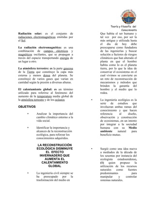 Teoría y filosofía del
                                                                     Conocimiento
Radiación solar: es el conjunto de                  Que habita el ser humano y
radiaciones electromagnéticas emitidas por          tal vez por eso, por ser la
el Sol.                                             más antigua y utilizada hasta
                                                    el día de hoy debe
La radiación electromagnética: es una               preocuparse como fundadora
combinación de campos eléctricos y                  de las ingenierías y buscar
magnéticos oscilantes, que se propagan a            solución a factores de riesgos
través del espacio transportando energía de         climáticos que han alterado el
un lugar a otro.                                    planta en que el hombre
                                                    habita como lo es el planeta
La atmósfera terrestre: es la parte gaseosa         tierra, por lo que la idea de
de la Tierra que constituye la capa más             conservar el ecosistema en el
externa y menos densa del planeta. Se               cual vivimos se convierte en
constituye de varios gases que varían en            un reto de reconstrucción de
cantidad según la presión a diversas alturas.       mecanismos y métodos que
                                                    brinden la garantía del
El calentamiento global: es un término              hombre y el medio que lo
utilizado para referirse al fenómeno del            rodea.
aumento de la temperatura media global de
la atmósfera terrestre y de los océanos         •   La ingeniería ecológica es la
                                                    serie de estudios que
OBJETIVOS                                           involucran ambas ramas del
                                                    conocimiento y que hacen
       •      Analizar la importancia del           referencia     al     diseño,
              cambio climático entorno a la         observación y construcción
              vida social.                          de ecosistemas, en un intento
                                                    por integrar a la sociedad
       •      Identificar la importancia y          humana con su Medio
              alcances de la reconstrucción         ambiente      natural    para
              ecológica, para reforzar los          beneficio mutuo.
              conocimientos adquiridos.

                LA RECONSTRUCCIÓN
               ECOLÓGICA DISMINUYE              •   Surgió como una idea nueva
                    EL EFECTO                       a mediados de la década de
                 INVERNADERO QUE                    los sesentas por instancia del
                    AUMENTA EL                      ecologista     estadounidense,
                  CALENTAMIENTO                     (1)     quien     propuso    la
                      GLOBAL                        utilización de los recursos
                                                    naturales     como      fuentes
       •      La ingeniería civil siempre se        predominantes              para
              ha preocupado por la                  manipular       y     controlar
              trasformación del medio en            sistemas naturales.
 