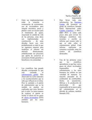 Teoría y filosofía del
                                                          Conocimiento
•   Entre sus implementaciones       •   Para    llevar   toda     esta
    están     la     creación   o        información, las Naciones
    restauración de ecosistemas,         Unidas (3) formaron un
    uso de invernaderos para             grupo de científicos llamado
    integrar microbios, peces y          Panel Internacional sobre
    plantas como un recurso para         Cambio Climático, o IPCC.
    el tratamiento de aguas;             (2)El IPCC se reúne cada
    mejorando la calidad de vida         pocos años para revisar los
    de las personas, estas ideas         hallazgos científicos más
    son      implementadas     en        recientes y escribir un
    construcción , de unas               informe que resume todo lo
    décadas hacia acá, esto              que se sabe sobre el
    probablemente es todo lo que         calentamiento global. Cada
    un ingeniero requiere para           informe     representa      un
    modificar el entorno sin             consenso o acuerdo, entre los
    alterarlo       drásticamente,       cientos     de     científicos
    embelleciendo sus proyectos          destacados.
    que aparte de conservar el
    ecosistema brinda garantías y
    beneficios a la comunidad.       •   Una de las primeras cosas
                                         que        los     científicos
                                         aprendieron es que hay varios
                                         gases de efecto invernadero
•   Los científicos han pasado           responsables               del
    décadas averiguando lo que           calentamiento, y los seres
    está        causando        el       humanos los emiten en una
    calentamiento global. Han            variedad de maneras. La
    observado los ciclos naturales       mayoría proceden de la
    y los acontecimientos que se         combustión de combustibles
    sabe que influyen en el clima.       fósiles     en   automóviles,
    Pero la cantidad y el patrón         fábricas y la producción de
    de calentamiento que se ha           electricidad.     El       gas
    medido no pueden ser                 responsable de la mayor parte
    explicados por estos factores        del calentamiento es el
    por sí solos. La única manera        dióxido de carbono, también
    de explicar el patrón es             llamado CO2.
    incluir el efecto de los gases
    de efecto invernadero (GEI)
    emitidos por los seres
    humanos.
 