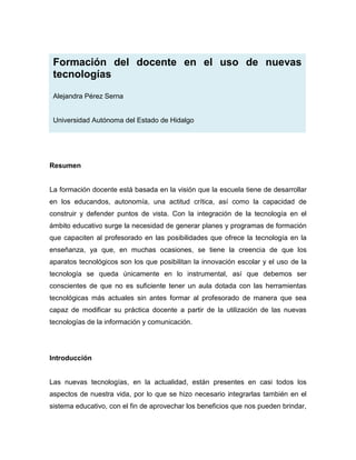 Formación del docente en el uso de nuevas
 tecnologías

 Alejandra Pérez Serna


 Universidad Autónoma del Estado de Hidalgo




Resumen


La formación docente está basada en la visión que la escuela tiene de desarrollar
en los educandos, autonomía, una actitud crítica, así como la capacidad de
construir y defender puntos de vista. Con la integración de la tecnología en el
ámbito educativo surge la necesidad de generar planes y programas de formación
que capaciten al profesorado en las posibilidades que ofrece la tecnología en la
enseñanza, ya que, en muchas ocasiones, se tiene la creencia de que los
aparatos tecnológicos son los que posibilitan la innovación escolar y el uso de la
tecnología se queda únicamente en lo instrumental, así que debemos ser
conscientes de que no es suficiente tener un aula dotada con las herramientas
tecnológicas más actuales sin antes formar al profesorado de manera que sea
capaz de modificar su práctica docente a partir de la utilización de las nuevas
tecnologías de la información y comunicación.




Introducción


Las nuevas tecnologías, en la actualidad, están presentes en casi todos los
aspectos de nuestra vida, por lo que se hizo necesario integrarlas también en el
sistema educativo, con el fin de aprovechar los beneficios que nos pueden brindar,
 