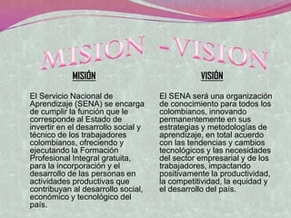 MISIÓN                              VISIÓN

El Servicio Nacional de              El SENA será una organización
Aprendizaje (SENA) se encarga        de conocimiento para todos los
de cumplir la función que le         colombianos, innovando
corresponde al Estado de             permanentemente en sus
invertir en el desarrollo social y   estrategias y metodologías de
técnico de los trabajadores          aprendizaje, en total acuerdo
colombianos, ofreciendo y            con las tendencias y cambios
ejecutando la Formación              tecnológicos y las necesidades
Profesional Integral gratuita,       del sector empresarial y de los
para la incorporación y el           trabajadores, impactando
desarrollo de las personas en        positivamente la productividad,
actividades productivas que          la competitividad, la equidad y
contribuyan al desarrollo social,    el desarrollo del país.
económico y tecnológico del
país.
 