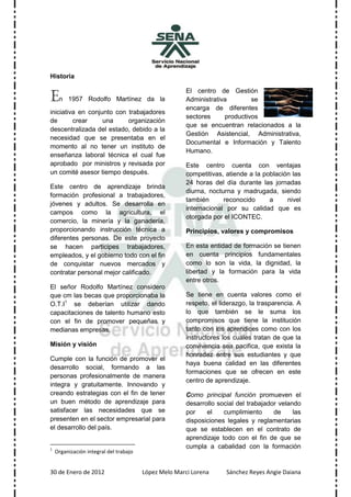 Historia


En
                                                       El centro de Gestión
         1957 Rodolfo Martínez da la                   Administrativa        se
                                                       encarga de diferentes
iniciativa en conjunto con trabajadores
                                                       sectores     productivos
de       crear     una     organización
                                                       que se encuentran relacionados a la
descentralizada del estado, debido a la
                                                       Gestión Asistencial, Administrativa,
necesidad que se presentaba en el
                                                       Documental e Información y Talento
momento al no tener un instituto de
                                                       Humano.
enseñanza laboral técnica el cual fue
aprobado por ministros y revisada por                  Este centro cuenta con ventajas
un comité asesor tiempo después.                       competitivas, atiende a la población las
                                                       24 horas del día durante las jornadas
Este centro de aprendizaje brinda
                                                       diurna, nocturna y madrugada, siendo
formación profesional a trabajadores,
                                                       también      reconocido      a     nivel
jóvenes y adultos. Se desarrolla en
                                                       internacional por su calidad que es
campos como la agricultura, el
                                                       otorgada por el ICONTEC.
comercio, la minería y la ganadería,
proporcionando instrucción técnica a                   Principios, valores y compromisos
diferentes personas. De este proyecto
se hacen participes trabajadores,                      En esta entidad de formación se tienen
empleados, y el gobierno todo con el fin               en cuenta principios fundamentales
de conquistar nuevos mercados y                        como lo son la vida, la dignidad, la
contratar personal mejor calificado.                   libertad y la formación para la vida
                                                       entre otros.
El señor Rodolfo Martínez considero
que cm las becas que proporcionaba la                  Se tiene en cuenta valores como el
O.T.I1 se deberían utilizar dando                      respeto, el liderazgo, la trasparencia. A
capacitaciones de talento humano esto                  lo que también se le suma los
con el fin de promover pequeñas y                      compromisos que tiene la institución
medianas empresas.                                     tanto con los aprendices como con los
                                                       instructores los cuales tratan de que la
Misión y visión                                        convivencia sea pacifica, que exista la
                                                       honradez entre sus estudiantes y que
Cumple con la función de promover el
                                                       haya buena calidad en las diferentes
desarrollo social, formando a las
                                                       formaciones que se ofrecen en este
personas profesionalmente de manera
                                                       centro de aprendizaje.
integra y gratuitamente. Innovando y
creando estrategias con el fin de tener                Como principal función promueven el
un buen método de aprendizaje para                     desarrollo social del trabajador velando
satisfacer las necesidades que se                      por    el    cumplimiento      de     las
presenten en el sector empresarial para                disposiciones legales y reglamentarias
el desarrollo del país.                                que se establecen en el contrato de
                                                       aprendizaje todo con el fin de que se
1
                                                       cumpla a cabalidad con la formación
    Organización integral del trabajo


30 de Enero de 2012                     López Melo Marci Lorena      Sánchez Reyes Angie Daiana
 