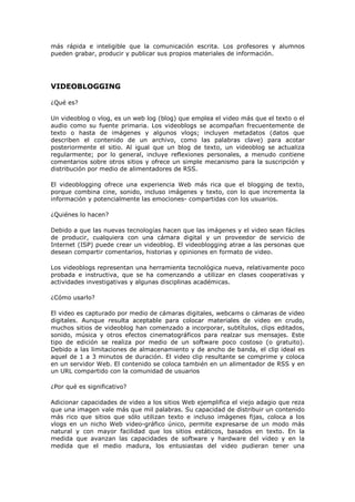 más rápida e inteligible que la comunicación escrita. Los profesores y alumnos
pueden grabar, producir y publicar sus propios materiales de información.




VIDEOBLOGGING

¿Qué es?

Un videoblog o vlog, es un web log (blog) que emplea el video más que el texto o el
audio como su fuente primaria. Los videoblogs se acompañan frecuentemente de
texto o hasta de imágenes y algunos vlogs; incluyen metadatos (datos que
describen el contenido de un archivo, como las palabras clave) para acotar
posteriormente el sitio. Al igual que un blog de texto, un videoblog se actualiza
regularmente; por lo general, incluye reflexiones personales, a menudo contiene
comentarios sobre otros sitios y ofrece un simple mecanismo para la suscripción y
distribución por medio de alimentadores de RSS.

El videoblogging ofrece una experiencia Web más rica que el blogging de texto,
porque combina cine, sonido, incluso imágenes y texto, con lo que incrementa la
información y potencialmente las emociones- compartidas con los usuarios.

¿Quiénes lo hacen?

Debido a que las nuevas tecnologías hacen que las imágenes y el video sean fáciles
de producir, cualquiera con una cámara digital y un proveedor de servicio de
Internet (ISP) puede crear un videoblog. El videoblogging atrae a las personas que
desean compartir comentarios, historias y opiniones en formato de video.

Los videoblogs representan una herramienta tecnológica nueva, relativamente poco
probada e instructiva, que se ha comenzando a utilizar en clases cooperativas y
actividades investigativas y algunas disciplinas académicas.

¿Cómo usarlo?

El video es capturado por medio de cámaras digitales, webcams o cámaras de video
digitales. Aunque resulta aceptable para colocar materiales de video en crudo,
muchos sitios de videoblog han comenzado a incorporar, subtítulos, clips editados,
sonido, música y otros efectos cinematográficos para realzar sus mensajes. Este
tipo de edición se realiza por medio de un software poco costoso (o gratuito).
Debido a las limitaciones de almacenamiento y de ancho de banda, el clip ideal es
aquel de 1 a 3 minutos de duración. El video clip resultante se comprime y coloca
en un servidor Web. El contenido se coloca también en un alimentador de RSS y en
un URL compartido con la comunidad de usuarios

¿Por qué es significativo?

Adicionar capacidades de video a los sitios Web ejemplifica el viejo adagio que reza
que una imagen vale más que mil palabras. Su capacidad de distribuir un contenido
más rico que sitios que sólo utilizan texto e incluso imágenes fijas, coloca a los
vlogs en un nicho Web video-gráfico único, permite expresarse de un modo más
natural y con mayor facilidad que los sitios estáticos, basados en texto. En la
medida que avanzan las capacidades de software y hardware del video y en la
medida que el medio madura, los entusiastas del video pudieran tener una
 