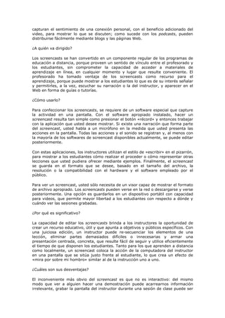capturan el sentimiento de una conexión personal, con el beneficio adicionado del
video, para mostrar lo que se discuten; como sucede con los podcasts, pueden
distribuirse fácilmente mediante blogs y las páginas Web.

¿A quién va dirigido?

Los screencasts se han convertido en un componente regular de los programas de
educación a distancia, porque proveen un sentido de vínculo entre el profesorado y
los estudiantes, sin comprometer la capacidad de acceder a materiales de
aprendizaje en línea, en cualquier momento y lugar que resulte conveniente. El
profesorado ha tomado ventaja de los screencasts como recurso para el
aprendizaje, porque puede mostrar a los estudiantes lo que es de su interés señalar
y permitirles, a la vez, escuchar su narración o la del instructor, y aparecer en el
Web en forma de guías o tutorías.

¿Cómo usarlo?

Para confeccionar los screencasts, se requiere de un software especial que capture
la actividad en una pantalla. Con el software apropiado instalado, hacer un
screencast resulta tan simple como presionar el botón «récord» y entonces trabajar
con la aplicación que usted desee mostrar. Si existe una narración que forma parte
del screencast, usted habla a un micrófono en la medida que usted presenta las
acciones en la pantalla. Todas las acciones y el sonido se registran y, al menos con
la mayoría de los softwares de screencast disponibles actualmente, se puede editar
posteriormente.

Con estas aplicaciones, los instructores utilizan el estilo de «escribir» en el pizarrón,
para mostrar a los estudiantes cómo realizar el proceder o cómo representar otras
lecciones que usted pudiera ofrecer mediante ejemplos. Finalmente, el screencast
se guarda en el formato que se desee, basado en el tamaño del archivo, la
resolución o la compatibilidad con el hardware y el software empleado por el
público.

Para ver un screencast, usted sólo necesita de un visor capaz de mostrar el formato
de archivo apropiado. Los screencasts pueden verse en la red o descargarse y verse
posteriormente. Una opción es guardarlos en un dispositivo portátil con capacidad
para videos, que permite mayor libertad a los estudiantes con respecto a dónde y
cuándo ver las sesiones grabadas.

¿Por qué es significativo?

La capacidad de editar los screencasts brinda a los instructores la oportunidad de
crear un recurso educativo, útil y que apunta a objetivos y públicos específicos. Con
una juiciosa edición, un instructor puede re-secuenciar los elementos de una
lección, eliminar partes demasiados difíciles o innecesarias y armar una
presentación centrada, concreta, que resulte fácil de seguir y utilice eficientemente
el tiempo de que disponen los estudiantes. Tanto para los que aprenden a distancia
como localmente, un screencast coloca la acción de la computadora del instructor
en una pantalla que se sitúa justo frente al estudiante, lo que crea un efecto de
«mira por sobre mi hombro» similar al de la instrucción uno a uno.

¿Cuáles son sus desventajas?

El inconveniente más obvio del screencast es que no es interactivo: del mismo
modo que ver a alguien hacer una demostración puede acarrearnos información
irrelevante, grabar la pantalla del instructor durante una sesión de clase puede ser
 